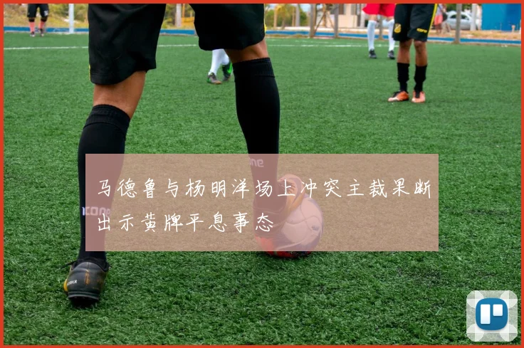 马德鲁与杨明洋场上冲突主裁果断出示黄牌平息事态