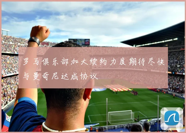 罗马俱乐部加大续约力度期待尽快与曼奇尼达成协议