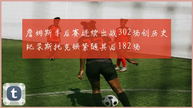 詹姆斯季后赛连续出战302场创历史纪录斯托克顿紧随其后182场