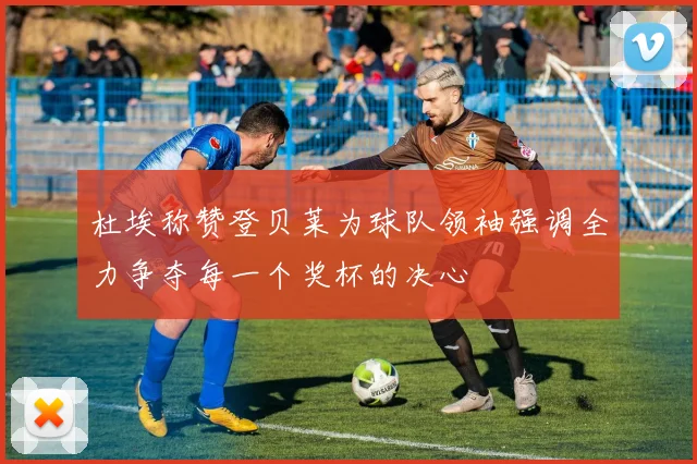 杜埃称赞登贝莱为球队领袖强调全力争夺每一个奖杯的决心