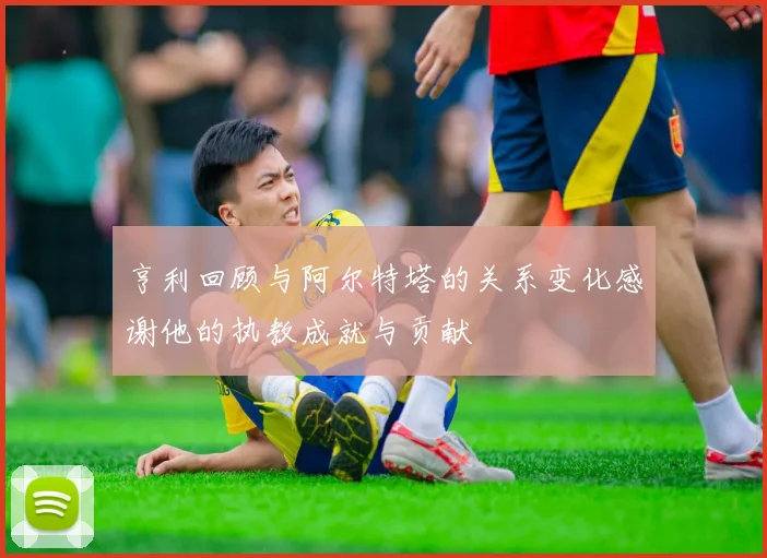 亨利回顾与阿尔特塔的关系变化感谢他的执教成就与贡献