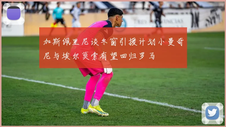 加斯佩里尼谈冬窗引援计划小曼奇尼与埃尔莫索有望回归罗马