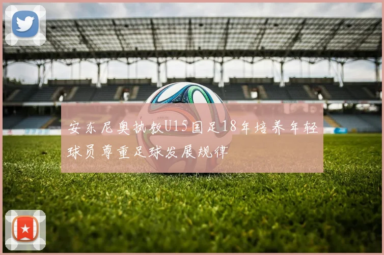 安东尼奥执教U15国足18年培养年轻球员尊重足球发展规律