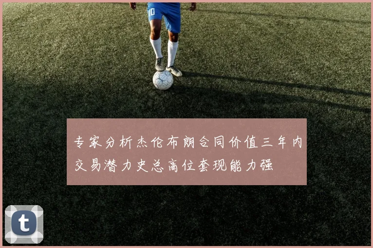 专家分析杰伦布朗合同价值三年内交易潜力史总高位套现能力强