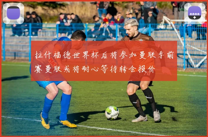 拉什福德世界杯后将参加曼联季前赛曼联或将耐心等待转会报价