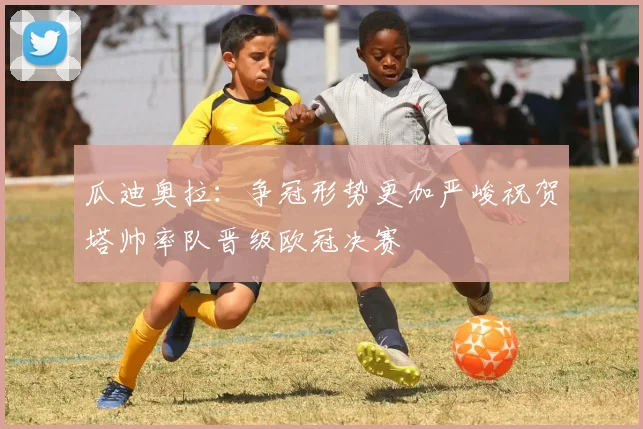 瓜迪奥拉：争冠形势更加严峻祝贺塔帅率队晋级欧冠决赛