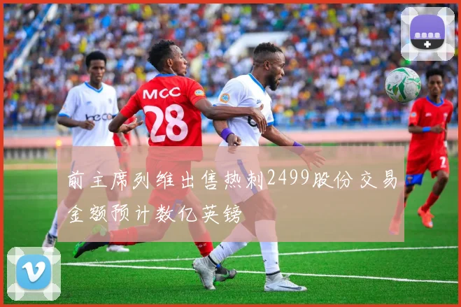 前主席列维出售热刺2499股份交易金额预计数亿英镑