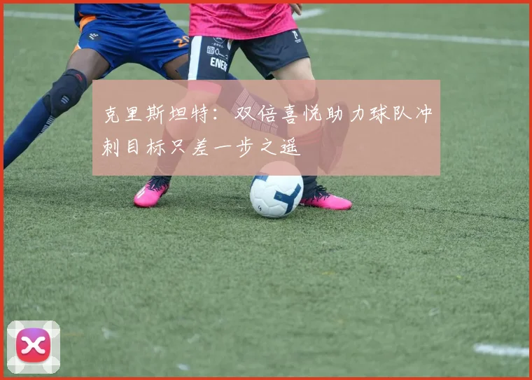 克里斯坦特：双倍喜悦助力球队冲刺目标只差一步之遥