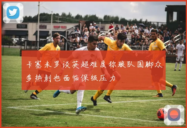 卡塞米罗谈英超难度称狼队国脚众多热刺也面临保级压力